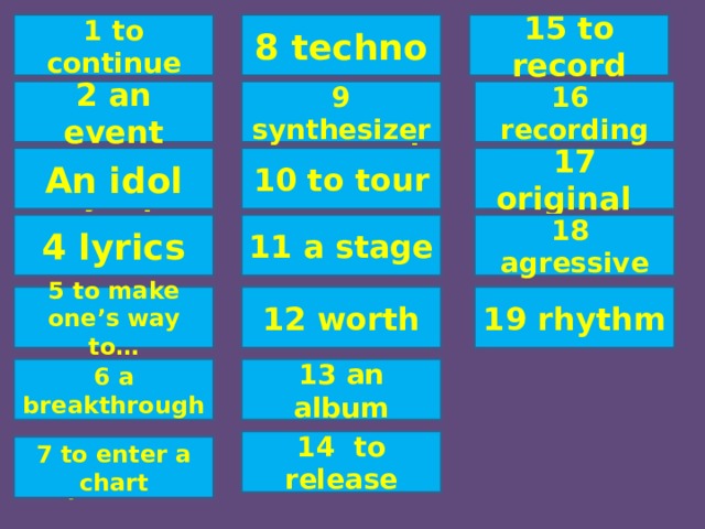 1 продолжать, продолжаться 15 записывать на плёнку, диск 15 to record 8 techno 8 техно 1 to continue 16 recording 9 synthesizer 2 событие 16 запись 2 an event 9 синтезатор 10 гастролировать 17 первоначальный An idol 17 original 3 идол, кумир 10 to tour 11 a stage 4 lyrics 11 сцена 18 агрессивный 18 agressive 4 стихи 12 стоящий, заслуживающий внимания 19 rhythm 12 worth 5 продвигаться 19 ритм 5 to make one’s way to… сто 13 альбом 13 an album 6 прорыв 6 a breakthrough 14 to release 14 выпускать 7 to enter a chart 7 войти в список лучших музыкантов