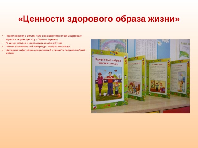 «Ценности здорового образа жизни»  Провели беседу с детьми «Кто и как заботится о твоем здоровье» Играли в творческую игру «Плохо – хорошо» Решение ребусов и кроссвордов по данной теме Чтение познавательной литературы «Азбука здоровья» Наглядная информация для родителей «Ценности здорового образа жизни»    
