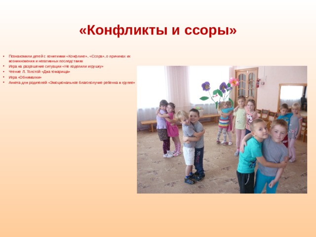 «Конфликты и ссоры»  Познакомили детей с понятиями «Конфликт», «Ссора», о причинах их возникновения и негативных последствиях Игра на разрешение ситуации «Не поделили игрушку» Чтение Л. Толстой «Два товарища» Игра «Обнималки» Анкета для родителей «Эмоциональное благополучие ребенка в группе»    
