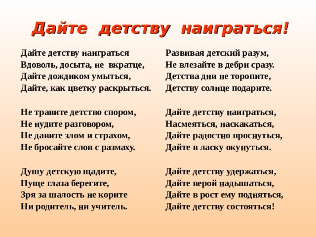 Дайте детству наиграться! Дайте детству наиграться Вдоволь, досыта, не вкратце, Дайте дождиком умыться, Дайте, как цветку раскрыться.  Развивая детский разум, Не влезайте в дебри сразу. Детства дни не торопите, Детству солнце подарите. Не травите детство спором, Не нудите разговором, Не давите злом и страхом, Не бросайте слов с размаху.   Дайте детству наиграться, Насмеяться, наскакаться, Дайте радостно проснуться, Дайте в ласку окунуться. Душу детскую щадите, Пуще глаза берегите, Зря за шалость не корите Ни родитель, ни учитель.  Дайте детству удержаться, Дайте верой надышаться, Дайте в рост ему подняться, Дайте детству состояться!    