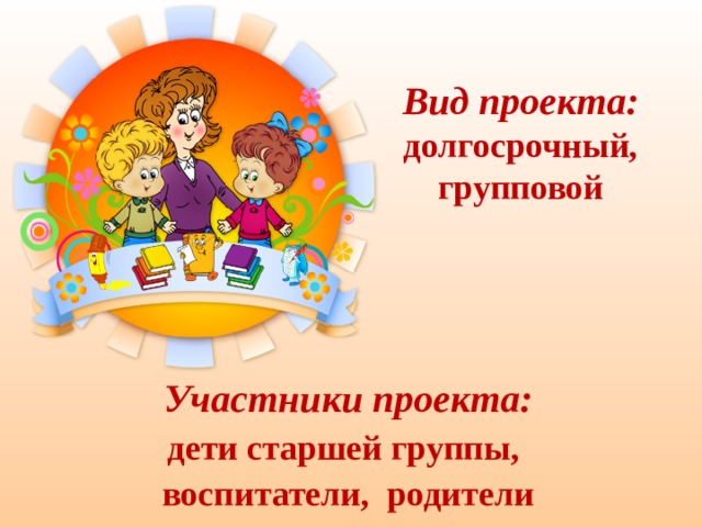 Вид проекта:  долгосрочный, групповой   Участники проекта: дети старшей группы, воспитатели, родители 