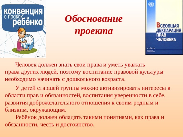  Обоснование  проекта  Человек должен знать свои права и уметь уважать  права других людей, поэтому воспитание правовой культуры необходимо начинать с дошкольного возраста.  У детей старшей группы можно активизировать интересы в области прав и обязанностей, воспитания уверенности в себе, развития доброжелательного отношения к своим родным и близким, окружающим.  Ребёнок должен обладать такими понятиями, как права и обязанности, честь и достоинство. 