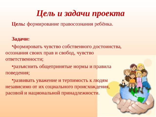 Цель и задачи проекта Цель: формирование правосознания ребёнка. Задачи: формировать чувство собственного достоинства, осознания своих прав и свобод, чувство ответственности; разъяснить общепринятые нормы и правила поведения; развивать уважение и терпимость к людям независимо от их социального происхождения, расовой и национальной принадлежности. 