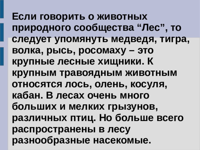 Если говорить о животных природного сообщества “Лес”, то следует упомянуть медведя, тигра, волка, рысь, росомаху – это крупные лесные хищники. К крупным травоядным животным относятся лось, олень, косуля, кабан. В лесах очень много больших и мелких грызунов, различных птиц. Но больше всего распространены в лесу разнообразные насекомые. 