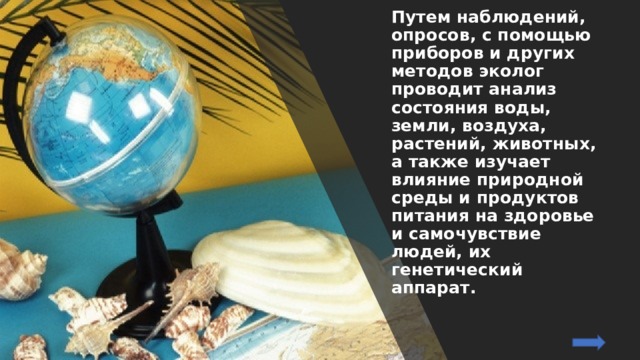 Путем наблюдений, опросов, с помощью приборов и других методов эколог проводит анализ состояния воды, земли, воздуха, растений, животных, а также изучает влияние природной среды и продуктов питания на здоровье и самочувствие людей, их генетический аппарат. 