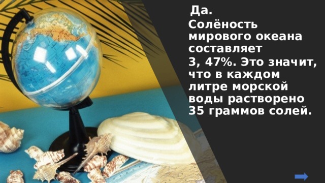   Да. Солёность мирового океана составляет 3, 47%. Это значит, что в каждом литре морской воды растворено 35 граммов солей. 