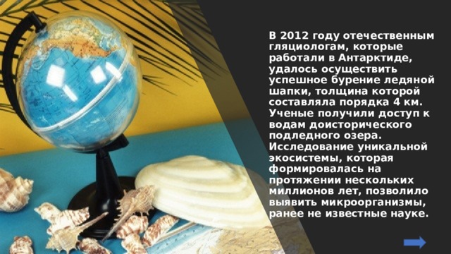 В 2012 году отечественным гляциологам, которые работали в Антарктиде, удалось осуществить успешное бурение ледяной шапки, толщина которой составляла порядка 4 км. Ученые получили доступ к водам доисторического подледного озера. Исследование уникальной экосистемы, которая формировалась на протяжении нескольких миллионов лет, позволило выявить микроорганизмы, ранее не известные науке. 