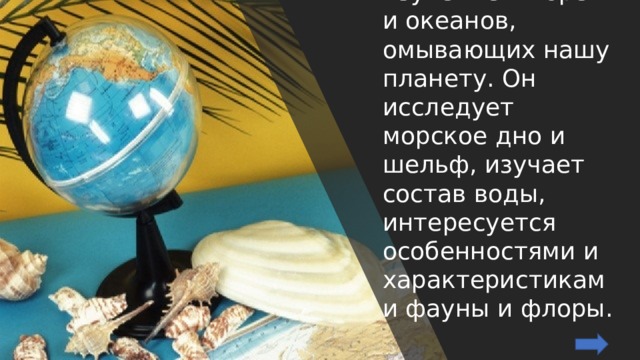 Океанолог занимается изучением морей и океанов, омывающих нашу планету. Он исследует морское дно и шельф, изучает состав воды, интересуется особенностями и характеристиками фауны и флоры. 
