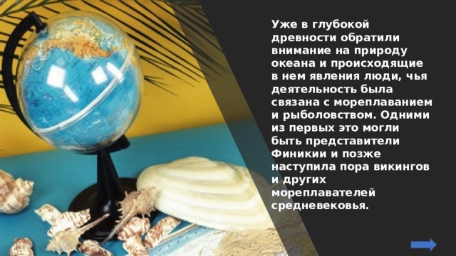 Уже в глубокой древности обратили внимание на природу океана и происходящие в нем явления люди, чья деятельность была связана с мореплаванием и рыболовством. Одними из первых это могли быть представители Финикии и позже наступила пора викингов и других мореплавателей средневековья. 