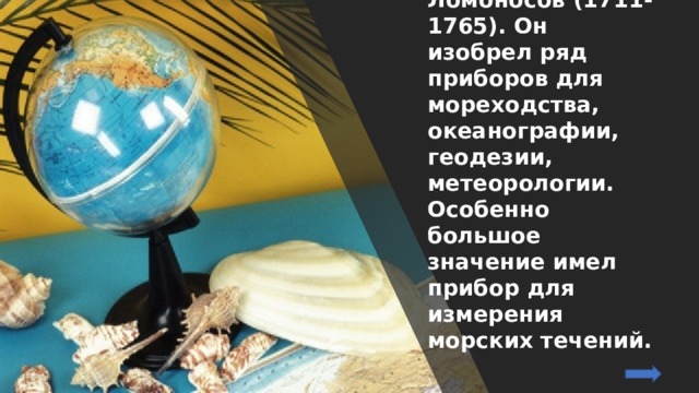В нашей стране начало изучению Мирового океана положил Михаил Васильевич Ломоносов (1711-1765). Он изобрел ряд приборов для мореходства, океанографии, геодезии, метеорологии. Особенно большое значение имел прибор для измерения морских течений. 