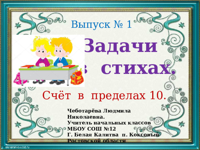 Выпуск № 1 Задачи в стихах. Счёт в пределах 10. Чеботарёва Людмила Николаевна. Учитель начальных классов МБОУ СОШ №12 Г. Белая Калитва п. Коксовый Ростовской области 