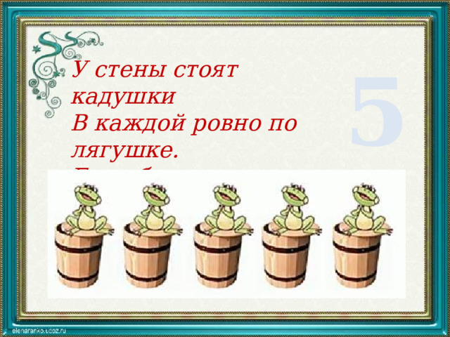 5 У стены стоят кадушки В каждой ровно по лягушке. Если было пять лягушек Сколько было же кадушек? 