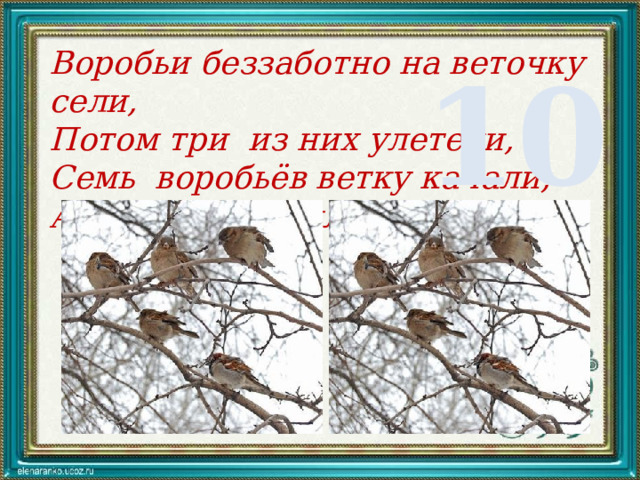 Воробьи беззаботно на веточку сели, Потом три из них улетели, Семь воробьёв ветку качали, А сколько их было в начале? 10 