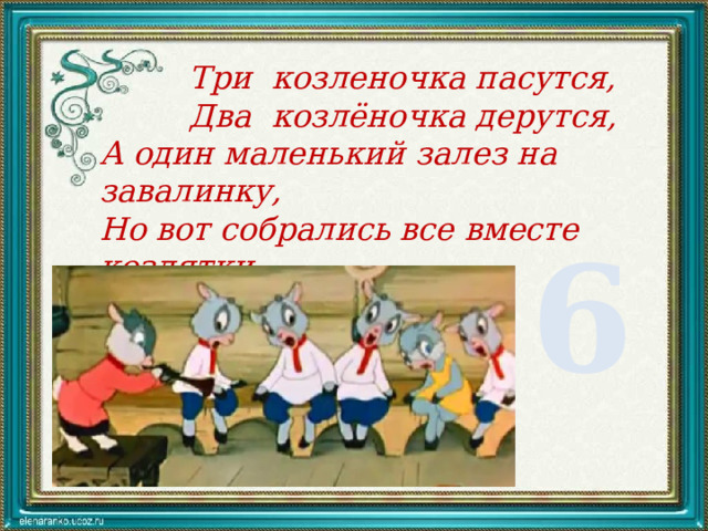  Три козленочка пасутся,  Два козлёночка дерутся, А один маленький залез на завалинку, Но вот собрались все вместе козлятки, Сосчитайте их ребятки. 6 