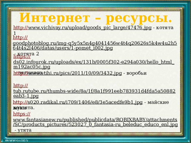 Интернет – ресурсы. http:// www.vichivay.ru/upload/goods_pic_large/47476.jpg  - котята 1 http:// goodphotoblog.ru/img-q5y5x5n4g4041456w4t4q20626s5k4w4u2h564t4s2l406/datas/users/1-pomet_i002.jpg  - котята 2 https:// ds02.infourok.ru/uploads/ex/131b/0005f302-e294a030/hello_html_m192ac05c.jpg  - лягушата http:// www.stihi.ru/pics/2011/10/09/3432.jpg  - воробьи http:// tub.rutube.ru/thumbs-wide/8a/1f/8a1f991eeb783931d4fda5a50882eab3-1.jpg  - козлята. http:// s020.radikal.ru/i709/1406/e8/3e5acedfe9b1.jpg  - майские жуки https:// www.fantasianew.ru/published/publicdata/ROBIXBABY/attachments/SC/products_pictures/523027_0_fantasia-ru_beleduc_educo_enl.jpg  - утята 