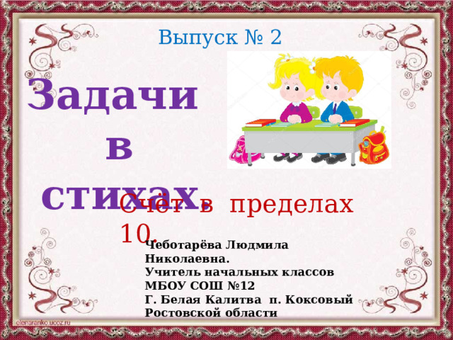 Выпуск № 2 Задачи в стихах. Счёт в пределах 10. Чеботарёва Людмила Николаевна. Учитель начальных классов МБОУ СОШ №12 Г. Белая Калитва п. Коксовый Ростовской области 