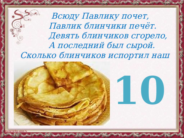  Всюду Павлику почет,  Павлик блинчики печёт.  Девять блинчиков сгорело,  А последний был сырой. Сколько блинчиков испортил наш герой? 10 