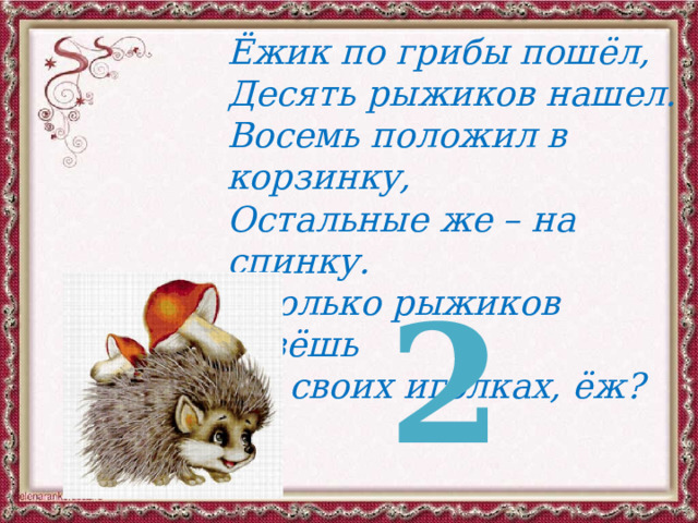 Ёжик по грибы пошёл, Десять рыжиков нашел. Восемь положил в корзинку, Остальные же – на спинку. Сколько рыжиков везёшь На своих иголках, ёж? 2 