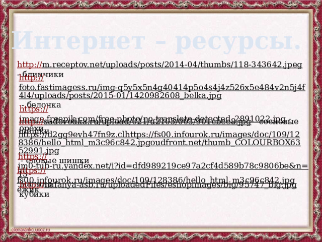Интернет – ресурсы. http:// m.receptov.net/uploads/posts/2014-04/thumbs/118-343642.jpeg  - блинчики http:// foto.fastimagess.ru/img-q5y5x5n4g40414p5o4s4j4z526x5e484v2n5j4f4l4/uploads/posts/2015-01/1420982608_belka.jpg  - белочка https:// image.freepik.com/free-photo/no-translate-detected_2891022.jpg  - орехи http:// sadovodka.ru/upload/021/u2103/003/901cbee8.jpg  - сосновые шишки https://d2gg9evh47fn9z.clhttps://fs00.infourok.ru/images/doc/109/128386/hello_html_m3c96c842.jpgoudfront.net/thumb_COLOURBOX6352991.jpg  - еловые шишки https:// im0-tub-ru.yandex.net/i?id=dfd989219ce97a2cf4d589b78c9806be&n=13  малина https:// fs00.infourok.ru/images/doc/109/128386/hello_html_m3c96c842.jpg  ёжик http:// nafanya-asb.ru/uploadedFiles/eshopimages/big/95747_big.jpg  кубики 