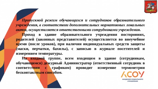        Пропускной режим обучающихся и сотрудников образовательного учреждения, в соответствии дополнительных нормативных локальных актов, осуществляется ответственными сотрудниками учреждения.  Проход в здание образовательного учреждения посторонних, родителей (законных представителей) осуществляется во внеучебное время (после уроков), при наличии индивидуальных средств защиты (маски, перчатки, бахилы), с записью в журнале посетителей и измерением температуры.  На входной группе, всем входящим в здание (сотрудникам, обучающимся) дежурный Администратор (ответственный сотрудник в соответствии с графиком) проводит измерение термометрии бесконтактным способом. 