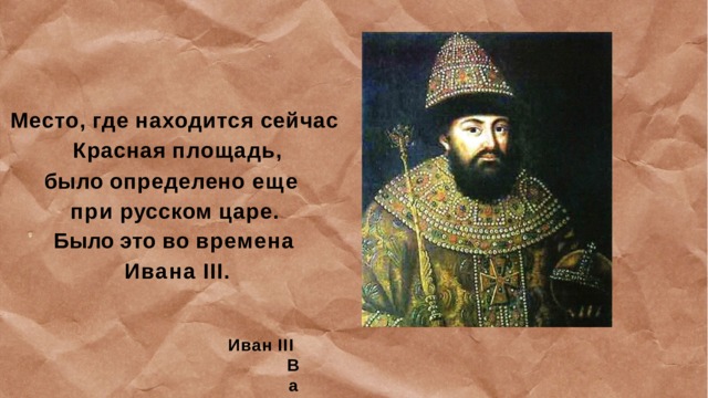 Место,  где  находится  сейчас  Красная  площадь, было  определено  еще  при  русском  царе. Было  это  во  времена  Ивана  III. Иван  III  Васильевич  — великий  князь  Московский  с  1462  по  1505  год 