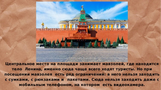 Центральное место на площади занимает мавзолей, где находится тело  Ленина,  именно  сюда  чаще  всего  ходят  туристы.  Но  при  посещении  мавзолея  есть ряд ограничений: в него нельзя заходить с сумками, с рюкзаками и  пакетами. Сюда нельзя заходить даже с мобильным телефоном, на котором  есть  видеокамера. 