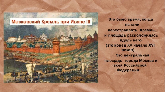 Это  было  время,  когда  начали перестраивать Кремль,  и  площадь  расположилась вдоль  него (это  конец  XV  начало  XVI  веков). Это  центральная  площадь  города  Москва  и всей  Российской  Федерации. 