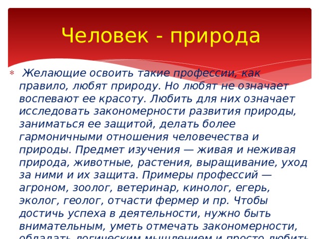 Человек - природа   Желающие освоить такие профессии, как правило, любят природу. Но любят не означает воспевают ее красоту. Любить для них означает исследовать закономерности развития природы, заниматься ее защитой, делать более гармоничными отношения человечества и природы. Предмет изучения — живая и неживая природа, животные, растения, выращивание, уход за ними и их защита. Примеры профес­сий — агроном, зоолог, ветеринар, кинолог, егерь, эколог, геолог, отчасти фермер и пр. Чтобы достичь успеха в деятельности, нужно быть внимательным, уметь отмечать закономерности, обладать логическим мышлением и просто любить все живое. 