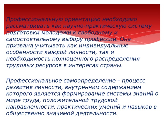 Профессиональную ориентацию необходимо рассматривать как научно-практическую систему подготовки молодежи к свободному и самостоятельному выбору профессии. Она призвана учитывать как индивидуальные особенности каждой личности, так и необходимость полноценного распределения трудовых ресурсов в интересах страны.  Профессиональное самоопределение – процесс развития личности, внутренним содержанием которого является формирование системы знаний о мире труда, положительной трудовой направленности, практических умений и навыков в общественно значимой деятельности. 