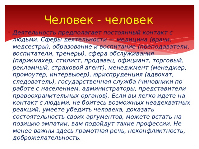Человек - человек Деятельность предполагает постоянный контакт с людьми. Сферы деятельности — медицина (врачи, медсестры), образование и воспитание (преподаватели, воспитатели, тренеры), сфера обслуживания (парикмахер, стилист, продавец, официант, торговый, рекламный, страховой агент), менеджмент (менеджер, промоутер, интервьюер), юриспруденция (адвокат, следователь), государственная служба (чиновники по работе с населением, администраторы, представители правоохранительных органов). Если вы легко идете на контакт с людьми, не боитесь возможных неадекватных реакций, умеете убедить человека, доказать состоятельность своих аргументов, можете встать на позицию эмпатии, вам подойдут такие профессии. Не менее важны здесь грамотная речь, неконфликтность, доброжелательность. 