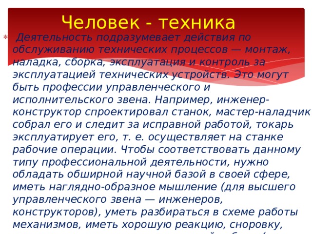 Человек - техника   Деятельность подразумевает действия по обслуживанию технических процессов — монтаж, наладка, сборка, эксплуатация и контроль за эксплуатацией технических устройств. Это могут быть профессии управленческого и исполнительского звена. Например, инженер-конструктор спроектировал станок, мастер-наладчик собрал его и следит за исправной работой, токарь эксплуатирует его, т. е. осуществляет на станке рабочие операции. Чтобы соответствовать данному типу профессиональной деятельности, нужно обладать обшир­ной научной базой в своей сфере, иметь наглядно-образное мышление (для высшего управленческого звена — инженеров, конструкторов), уметь разбираться в схеме работы механизмов, иметь хорошую реакцию, сноровку, координацию, навыки практической работы (для рабочих специальностей — водителей, механиков, электри­ков, столяров, токарей, фрезеровщиков и пр.). 