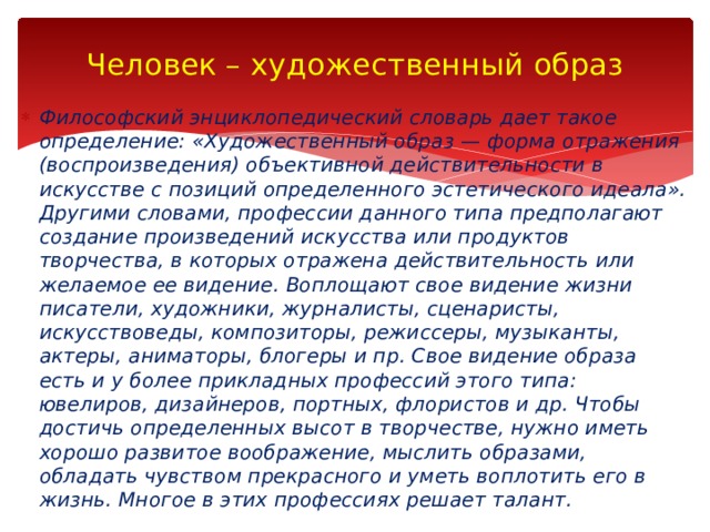 Человек – художественный образ Философский энциклопедический словарь дает такое определение: «Художественный образ — форма отражения (воспроизведения) объективной действитель­ности в искусстве с позиций определенного эстетического идеала». Другими словами, профессии данного типа предполагают создание произведений искусства или продуктов творчества, в которых отражена действительность или желаемое ее видение. Воплощают свое видение жизни писатели, художники, журналисты, сценаристы, искусствоведы, композиторы, режиссеры, музыканты, актеры, аниматоры, блогеры и пр. Свое видение образа есть и у более прикладных профессий этого типа: ювелиров, дизайнеров, портных, флористов и др. Чтобы достичь определенных высот в творчестве, нужно иметь хорошо развитое воображение, мыслить образами, обладать чувством прекрасного и уметь воплотить его в жизнь. Многое в этих профессиях решает талант. 