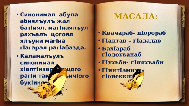 МАСАЛА: Синонимал абула абиялъулъ жал батIиял, магIнаялъул рахъалъ цогоял ялъуни магIна гIагарал рагIабазда. Каламалъулъ синонимал хIалтIизарула цого рагIи такрарлъичIого букIине. Квачараб- цIорораб ГIантав – гIадалав БахIараб – гIолохъанаб ГIухьби- гIияхъаби ГIинтIамизе-гIенеккизе 