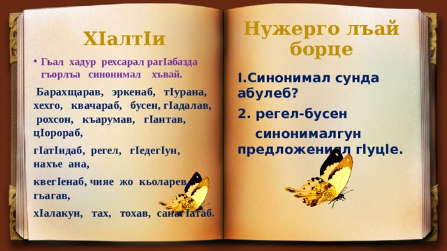 Нужерго лъай борце ХIалтIи Гьал хадур рехсарал рагIабазда гъорлъа синонимал хъвай.  Барахщарав, эркенаб, тIурана, хехго, квачараб, бусен, гIадалав, рохсон, къарумав, гIантав, цIорораб, гIатIидаб, регел, гIедегIун, нахъе ана, квегIенаб, чияе жо кьоларев, гьагав, хIалакун, тах, тохав, санагIатаб. I.Синонимал сунда абулеб? 2. регел-бусен  синонималгун предложениял гlуцlе. 