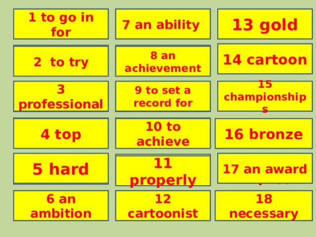 1 заниматься, увлекаться 7 способность 13 gold 7 an ability 13 золотой 1 to go in for 14 cartoon 14 мультфильм, юмористический рисунок 8 достижение 2 стараться 8 an achievement 2 to try 3 professional 15 чемпионат 9 to set a record for 15 championships 9 установить рекорд в… 3 профессионал 10 достигать, добиваться 4 лучший, высший 10 to achieve 4 top 16 bronze 16 бронзовый 5 hard 17 an award 17 награда 5 упорно 11 правильно, как следует 11 properly 6 стремление, цель 12 cartoonist 6 an ambition 18 необходимый 12 художник-юморист 18 necessary