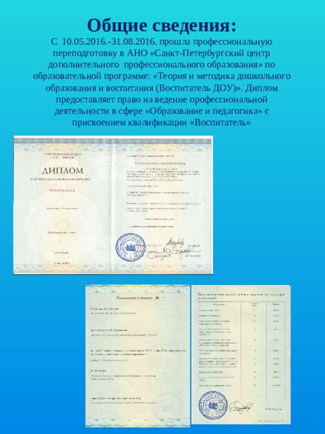 Общие сведения:  С 10.05.2016.-31.08.2016. прошла профессиональную переподготовку в АНО «Санкт-Петербургский центр дополнительного профессионального образования» по образовательной программе: «Теория и методика дошкольного образования и воспитания (Воспитатель ДОУ)». Диплом предоставляет право на ведение профессиональной деятельности в сфере «Образование и педагогика» с присвоением квалификации «Воспитатель» 