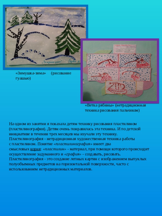 «Зимушка-зима» (рисование гуашью) «Ветка рябины» (нетрадиционная техника рисования пальчиком) На одном из занятии я показала детям технику рисования пластилином (пластилинография). Детям очень понравилась эта техника. И по детской инициативе в течении трех месяцев мы изучали эту технику.  Пластилинография - нетрадиционная художественная техника работы с пластилином. Понятие  «пластилинография»  имеет два смысловых  корня :  «пластилин»  - материал, при помощи которого происходит осуществление задуманного и  «графия»  - создавать, рисовать. Пластилинография - это создание лепных картин с изображением выпуклых полуобъемных предметов на горизонтальной поверхности, часто с использованием нетрадиционных материалов. 