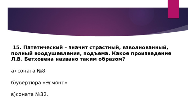  15. Патетический – значит страстный, взволнованный, полный воодушевления, подъема. Какое произведение Л.В. Бетховена названо таким образом? а) соната №8 б)увертюра «Эгмонт» в)соната №32. 