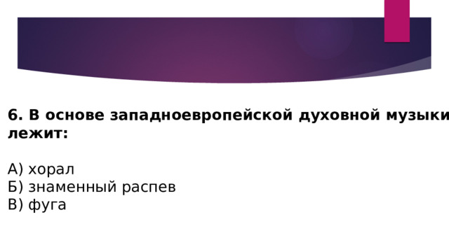 6. В основе западноевропейской духовной музыки лежит: А) хорал Б) знаменный распев В) фуга 