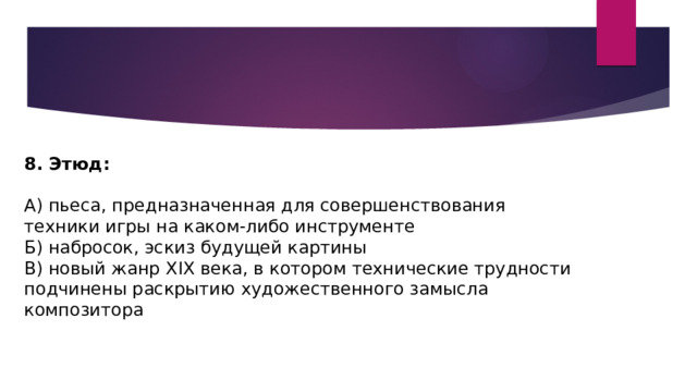 8. Этюд: А) пьеса, предназначенная для совершенствования техники игры на каком-либо инструменте Б) набросок, эскиз будущей картины В) новый жанр XIX века, в котором технические трудности подчинены раскрытию художественного замысла композитора 