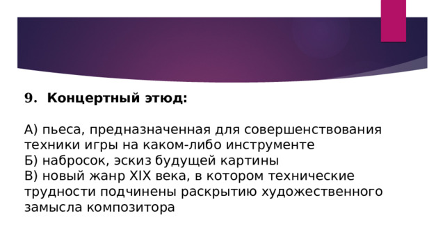 9. Концертный этюд:   А) пьеса, предназначенная для совершенствования техники игры на каком-либо инструменте Б) набросок, эскиз будущей картины В) новый жанр XIX века, в котором технические трудности подчинены раскрытию художественного замысла композитора 