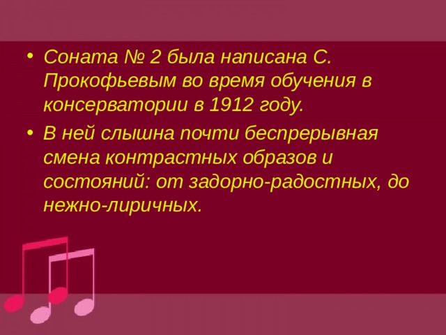 Соната № 2 была написана С. Прокофьевым во время обучения в консерватории в 1912 году. В ней слышна почти беспрерывная смена контрастных образов и состояний: от задорно-радостных, до нежно-лиричных.  