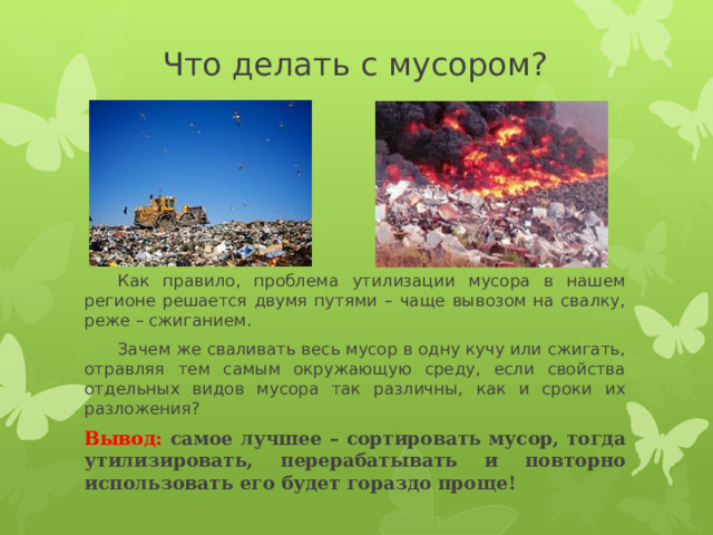 Что делать с мусором?  Как правило, проблема утилизации мусора в нашем регионе решается двумя путями – чаще вывозом на свалку, реже – сжиганием.  Зачем же сваливать весь мусор в одну кучу или сжигать, отравляя тем самым окружающую среду, если свойства отдельных видов мусора так различны, как и сроки их разложения? Вывод: самое лучшее – сортировать мусор, тогда утилизировать, перерабатывать и повторно использовать его будет гораздо проще! 