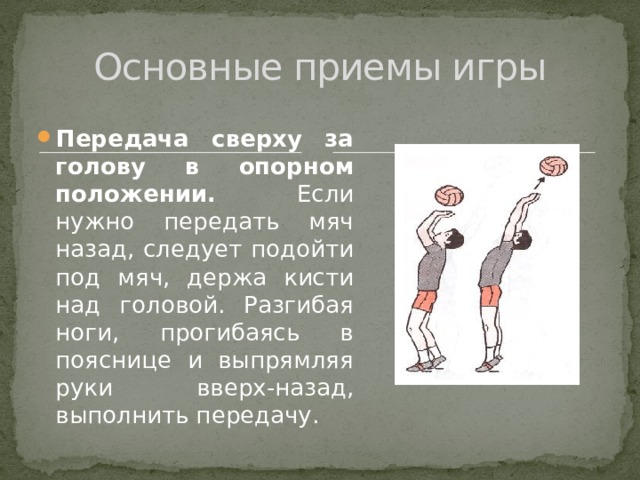 Основные приемы игры Передача сверху за голову в опорном положении. Если нужно передать мяч назад, следует подойти под мяч, держа кисти над головой. Разгибая ноги, прогибаясь в пояснице и выпрямляя руки вверх-назад, выполнить передачу. 