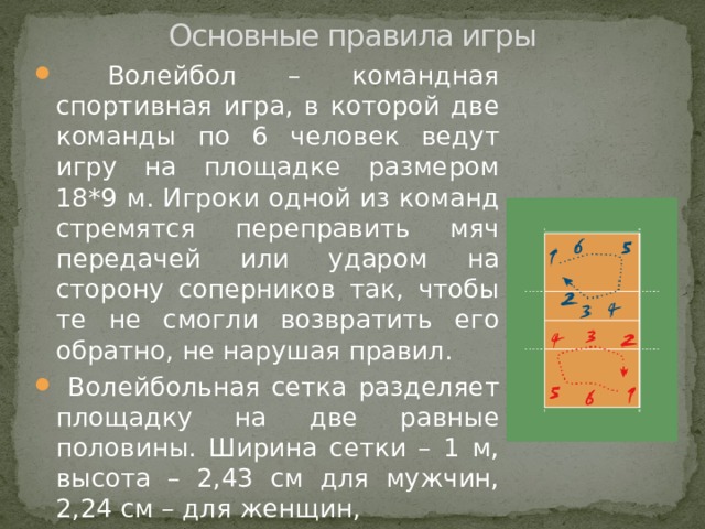 Основные правила игры  Волейбол – командная спортивная игра, в которой две команды по 6 человек ведут игру на площадке размером 18*9 м. Игроки одной из команд стремятся переправить мяч передачей или ударом на сторону соперников так, чтобы те не смогли возвратить его обратно, не нарушая правил.  Волейбольная сетка разделяет площадку на две равные половины. Ширина сетки – 1 м, высота – 2,43 см для мужчин, 2,24 см – для женщин, 