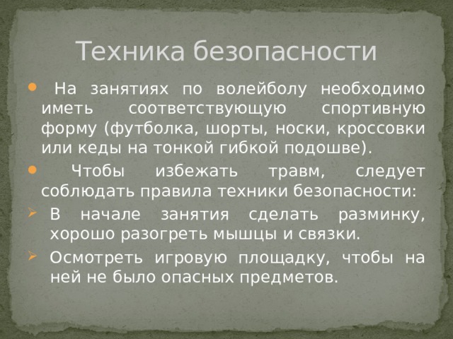 Техника безопасности  На занятиях по волейболу необходимо иметь соответствующую спортивную форму (футболка, шорты, носки, кроссовки или кеды на тонкой гибкой подошве).  Чтобы избежать травм, следует соблюдать правила техники безопасности: В начале занятия сделать разминку, хорошо разогреть мышцы и связки. Осмотреть игровую площадку, чтобы на ней не было опасных предметов. 