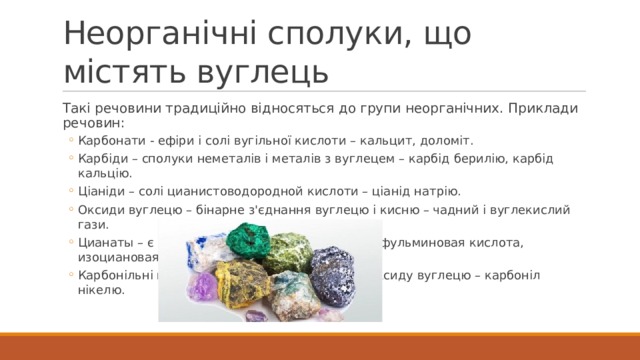 Неорганічні сполуки, що містять вуглець Такі речовини традиційно відносяться до групи неорганічних. Приклади речовин: Карбонати - ефіри і солі вугільної кислоти – кальцит, доломіт. Карбіди – сполуки неметалів і металів з вуглецем – карбід берилію, карбід кальцію. Ціаніди – солі цианистоводородной кислоти – ціанід натрію. Оксиди вуглецю – бінарне з'єднання вуглецю і кисню – чадний і вуглекислий гази. Цианаты – є похідними від циановой кислоти – фульминовая кислота, изоциановая кислота. Карбонільні метали – комплекс металу і монооксиду вуглецю – карбоніл нікелю. Карбонати - ефіри і солі вугільної кислоти – кальцит, доломіт. Карбіди – сполуки неметалів і металів з вуглецем – карбід берилію, карбід кальцію. Ціаніди – солі цианистоводородной кислоти – ціанід натрію. Оксиди вуглецю – бінарне з'єднання вуглецю і кисню – чадний і вуглекислий гази. Цианаты – є похідними від циановой кислоти – фульминовая кислота, изоциановая кислота. Карбонільні метали – комплекс металу і монооксиду вуглецю – карбоніл нікелю. 