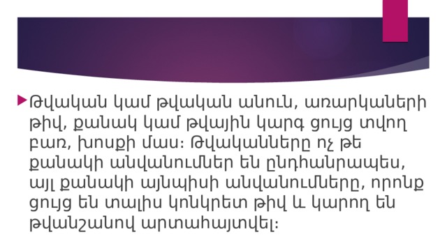 Թվական կամ թվական անուն, առարկաների թիվ, քանակ կամ թվային կարգ ցույց տվող բառ, խոսքի մաս։ Թվականները ոչ թե քանակի անվանումներ են ընդհանրապես, այլ քանակի այնպիսի անվանումները, որոնք ցույց են տալիս կոնկրետ թիվ և կարող են թվանշանով արտահայտվել։ 