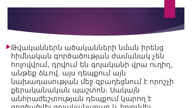 Թվականներն ածականների նման իրենց հիմնական գործածության ժամանակ չեն հոլովվում, դրվում են գոյականի վրա ուղիղ, անթեք ձևով. այս դեպքում այն նախադասության մեջ զբաղեցնում է որոշչի քերականական պաշտոն։ Սակայն անհրաժեշտության դեպքում կարող է գործածվել գոյականաբար և հոլովվել ։ 