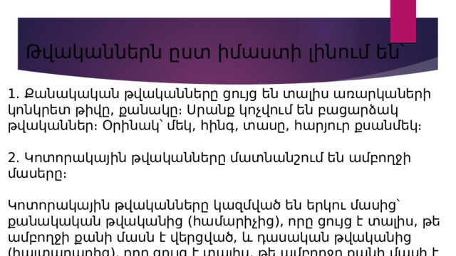  Թվականներն ըստ իմաստի լինում են՝ 1. Քանակական թվականները ցույց են տալիս առարկաների կոնկրետ թիվը, քանակը։ Սրանք կոչվում են բացարձակ թվականներ։ Օրինակ՝ մեկ, հինգ, տասը, հարյուր քսանմեկ։ 2. Կոտորակային թվականները մատնանշում են ամբողջի մասերը։ Կոտորակային թվականները կազմված են երկու մասից՝ քանակական թվականից (համարիչից), որը ցույց է տալիս, թե ամբողջի քանի մասն է վերցված, և դասական թվականից (հայտարարից), որը ցույց է տալիս, թե ամբողջը քանի մասի է բաժանված։ 